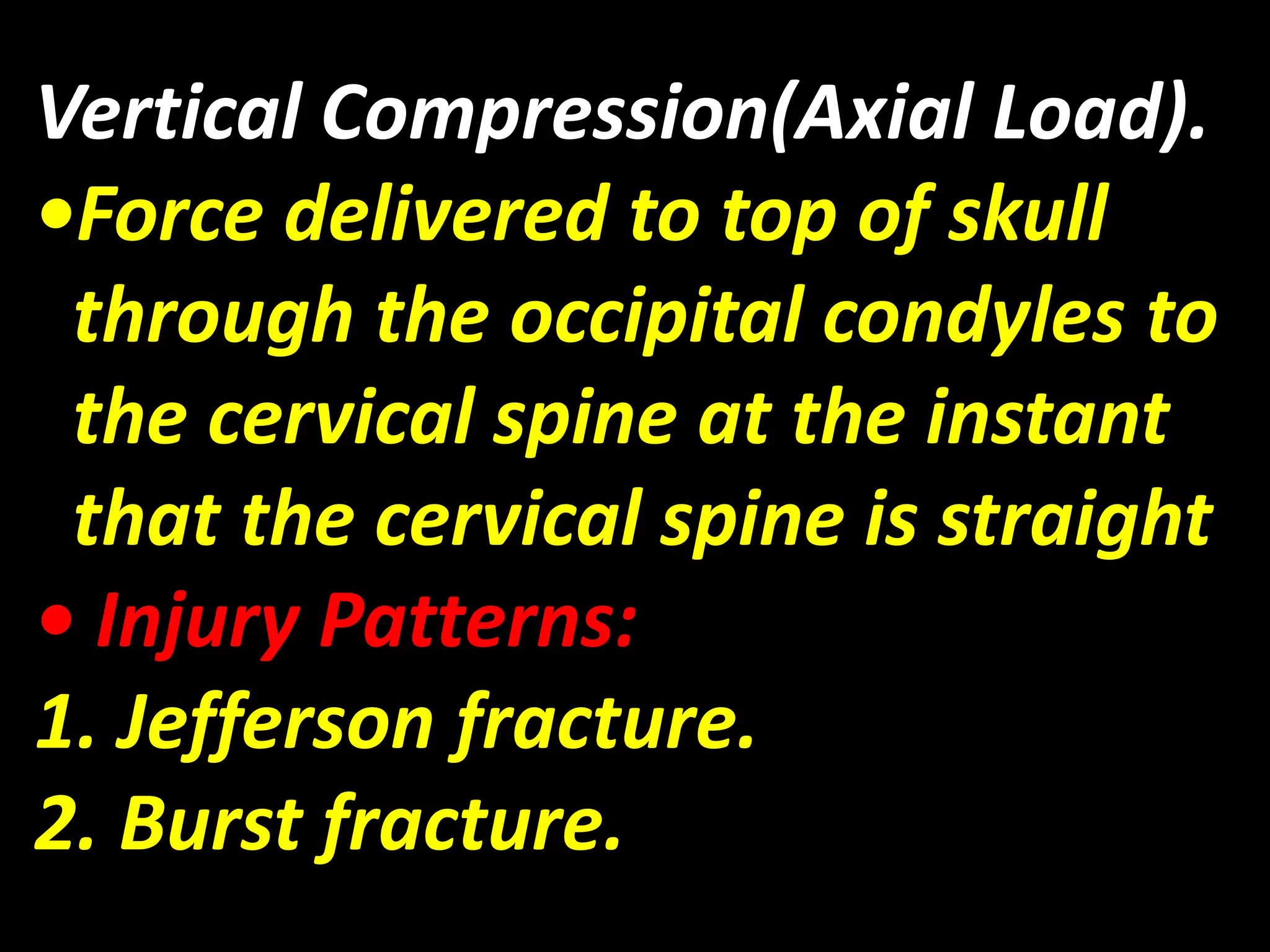 Vertical Compression(Axial Load). 
•Force delivered to top of skull 
through the occipital condyles to 
the cervical spine at the instant 
that the cervical spine is straight 
• Injury Patterns: 
1. Jefferson fracture. 
2. Burst fracture. 
 