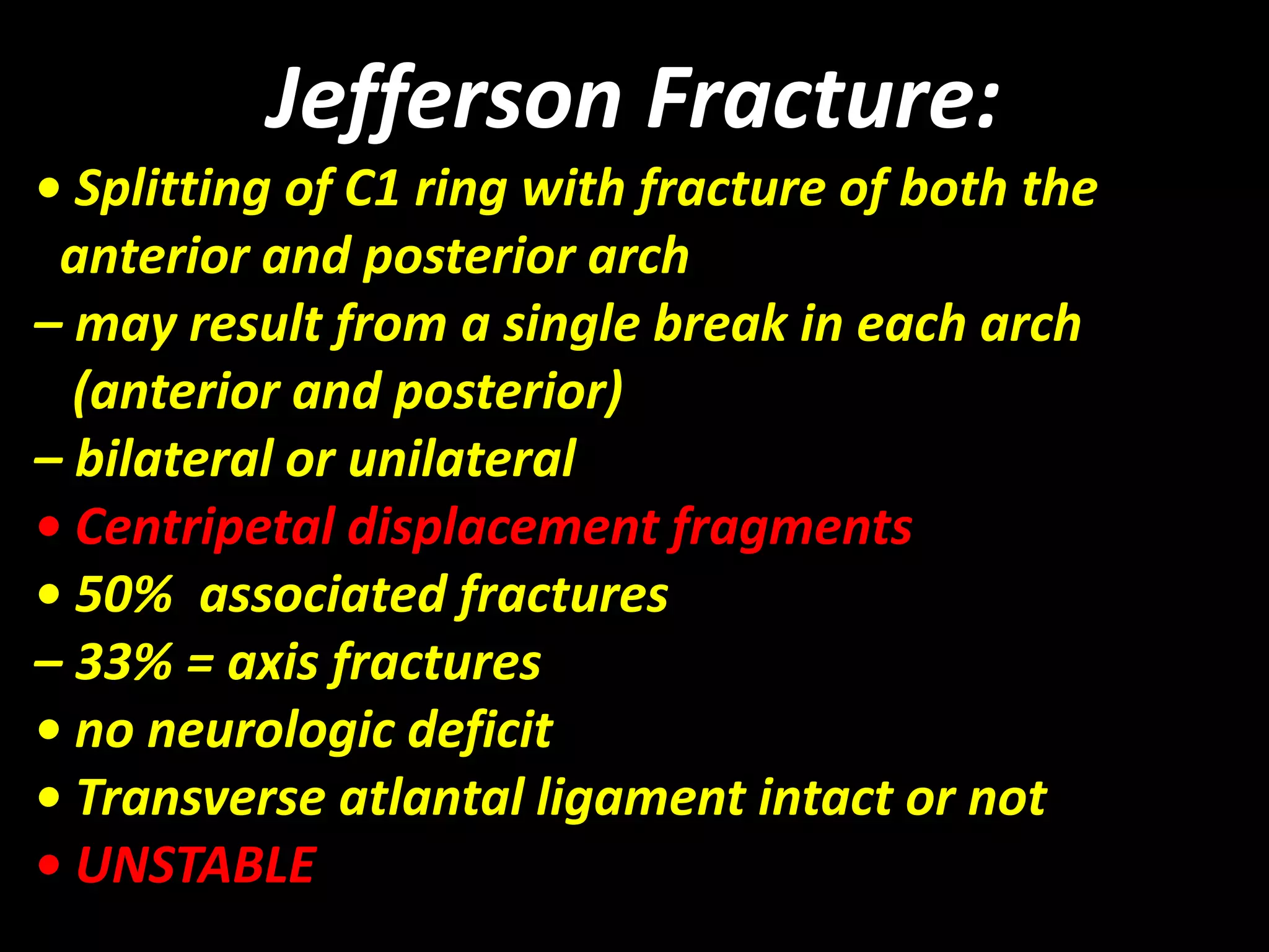 Jefferson Fracture: 
• Splitting of C1 ring with fracture of both the 
anterior and posterior arch 
– may result from a single break in each arch 
(anterior and posterior) 
– bilateral or unilateral 
• Centripetal displacement fragments 
• 50% associated fractures 
– 33% = axis fractures 
• no neurologic deficit 
• Transverse atlantal ligament intact or not 
• UNSTABLE 
 