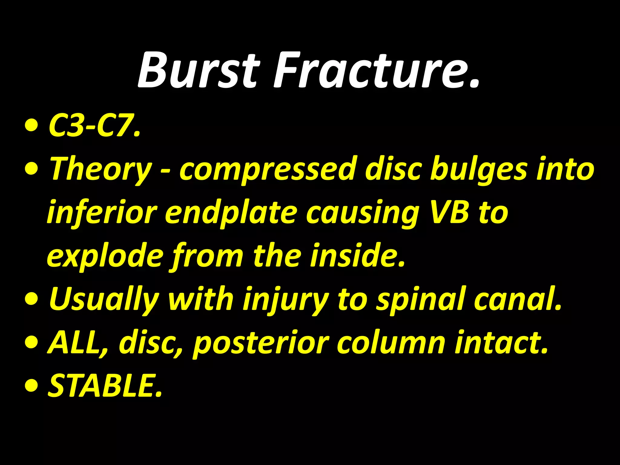 Burst Fracture. 
• C3-C7. 
• Theory - compressed disc bulges into 
inferior endplate causing VB to 
explode from the inside. 
• Usually with injury to spinal canal. 
• ALL, disc, posterior column intact. 
• STABLE. 
 
