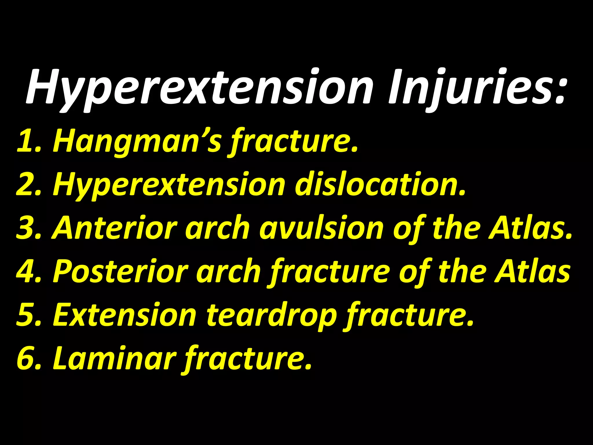 Hyperextension Injuries: 
1. Hangman’s fracture. 
2. Hyperextension dislocation. 
3. Anterior arch avulsion of the Atlas. 
4. Posterior arch fracture of the Atlas 
5. Extension teardrop fracture. 
6. Laminar fracture. 
 