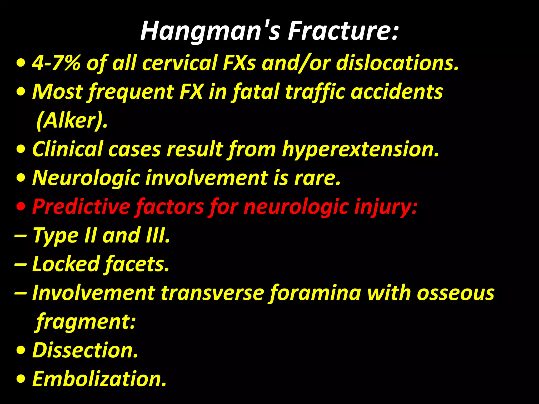 Hangman's Fracture: 
• 4-7% of all cervical FXs and/or dislocations. 
• Most frequent FX in fatal traffic accidents 
(Alker). 
• Clinical cases result from hyperextension. 
• Neurologic involvement is rare. 
• Predictive factors for neurologic injury: 
– Type II and III. 
– Locked facets. 
– Involvement transverse foramina with osseous 
fragment: 
• Dissection. 
• Embolization. 
 