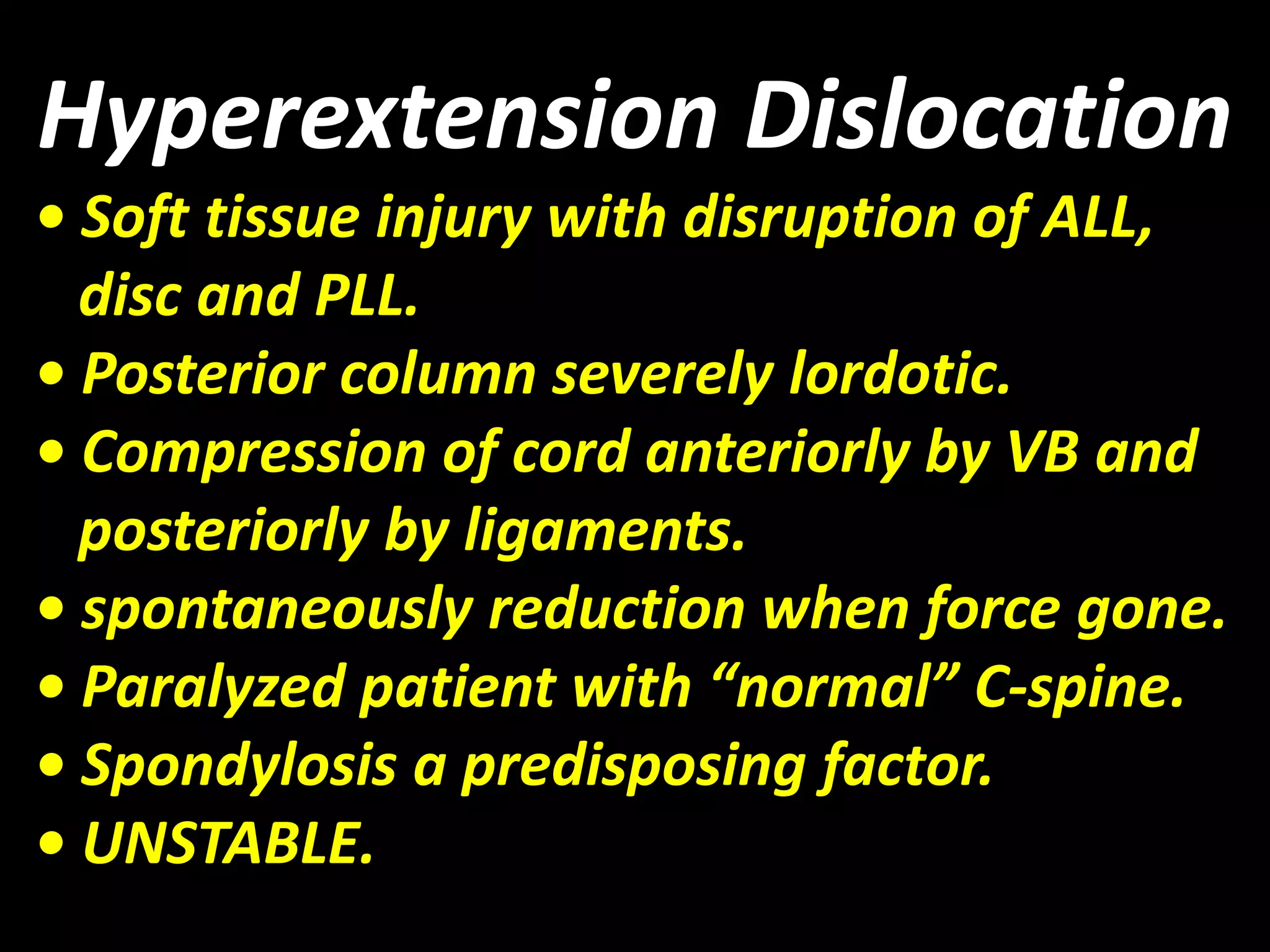 Hyperextension Dislocation 
• Soft tissue injury with disruption of ALL, 
disc and PLL. 
• Posterior column severely lordotic. 
• Compression of cord anteriorly by VB and 
posteriorly by ligaments. 
• spontaneously reduction when force gone. 
• Paralyzed patient with “normal” C-spine. 
• Spondylosis a predisposing factor. 
• UNSTABLE. 
 