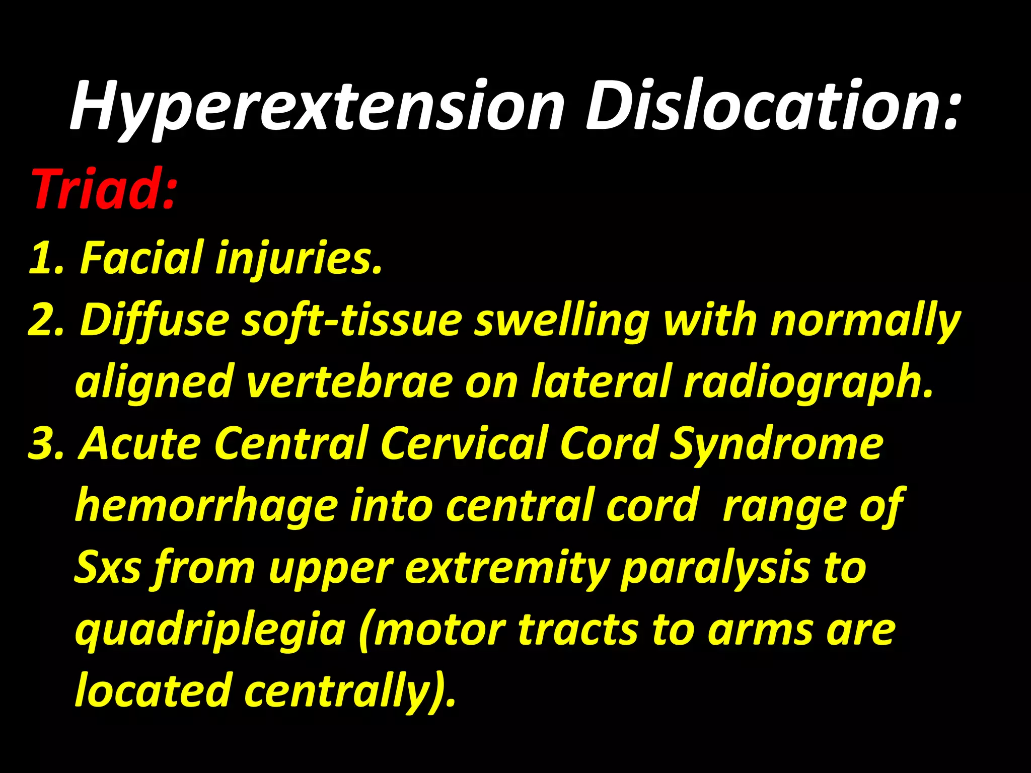 Hyperextension Dislocation: 
Triad: 
1. Facial injuries. 
2. Diffuse soft-tissue swelling with normally 
aligned vertebrae on lateral radiograph. 
3. Acute Central Cervical Cord Syndrome 
hemorrhage into central cord range of 
Sxs from upper extremity paralysis to 
quadriplegia (motor tracts to arms are 
located centrally). 
 