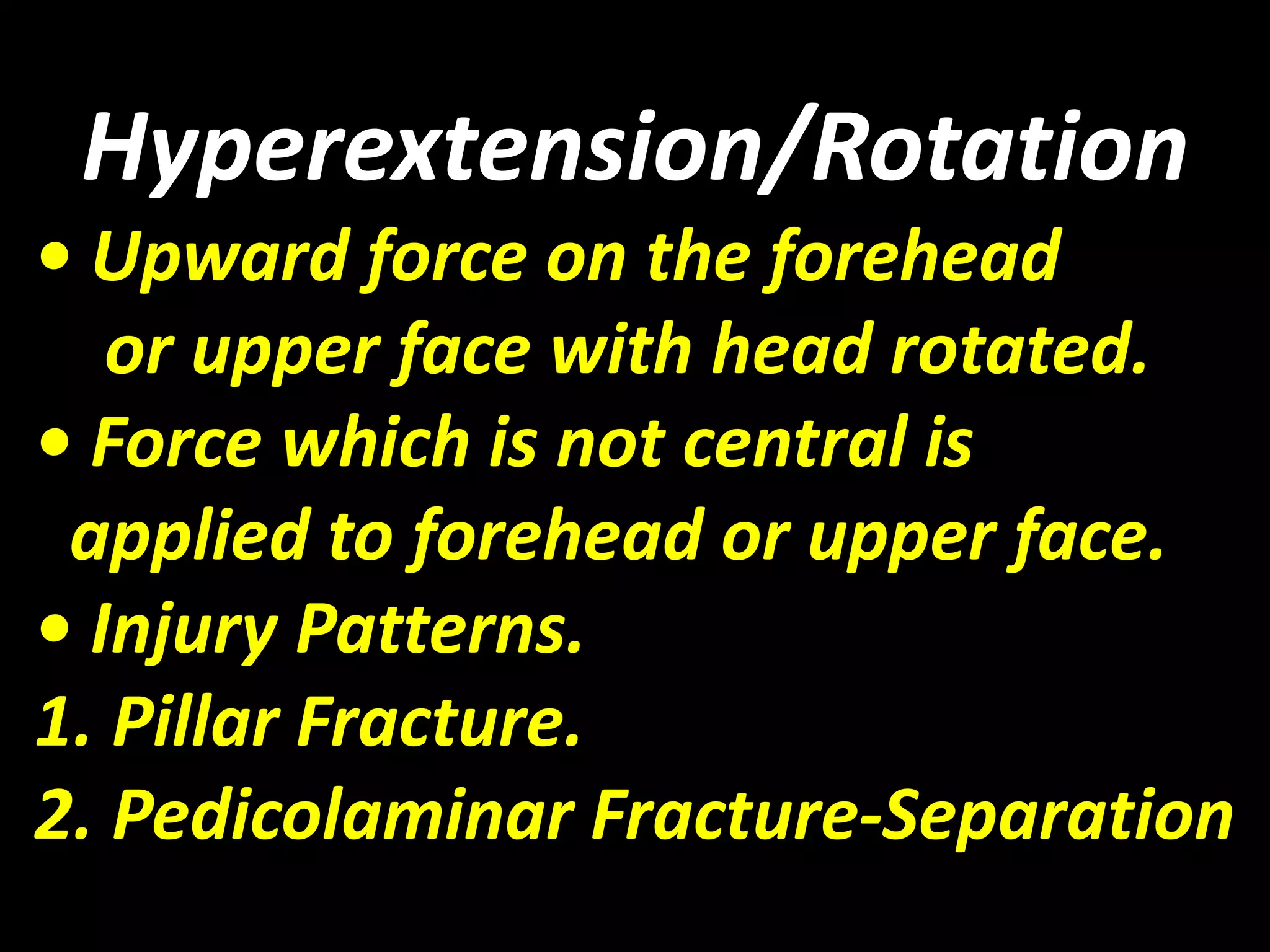 Hyperextension/Rotation 
• Upward force on the forehead 
or upper face with head rotated. 
• Force which is not central is 
applied to forehead or upper face. 
• Injury Patterns. 
1. Pillar Fracture. 
2. Pedicolaminar Fracture-Separation 
 