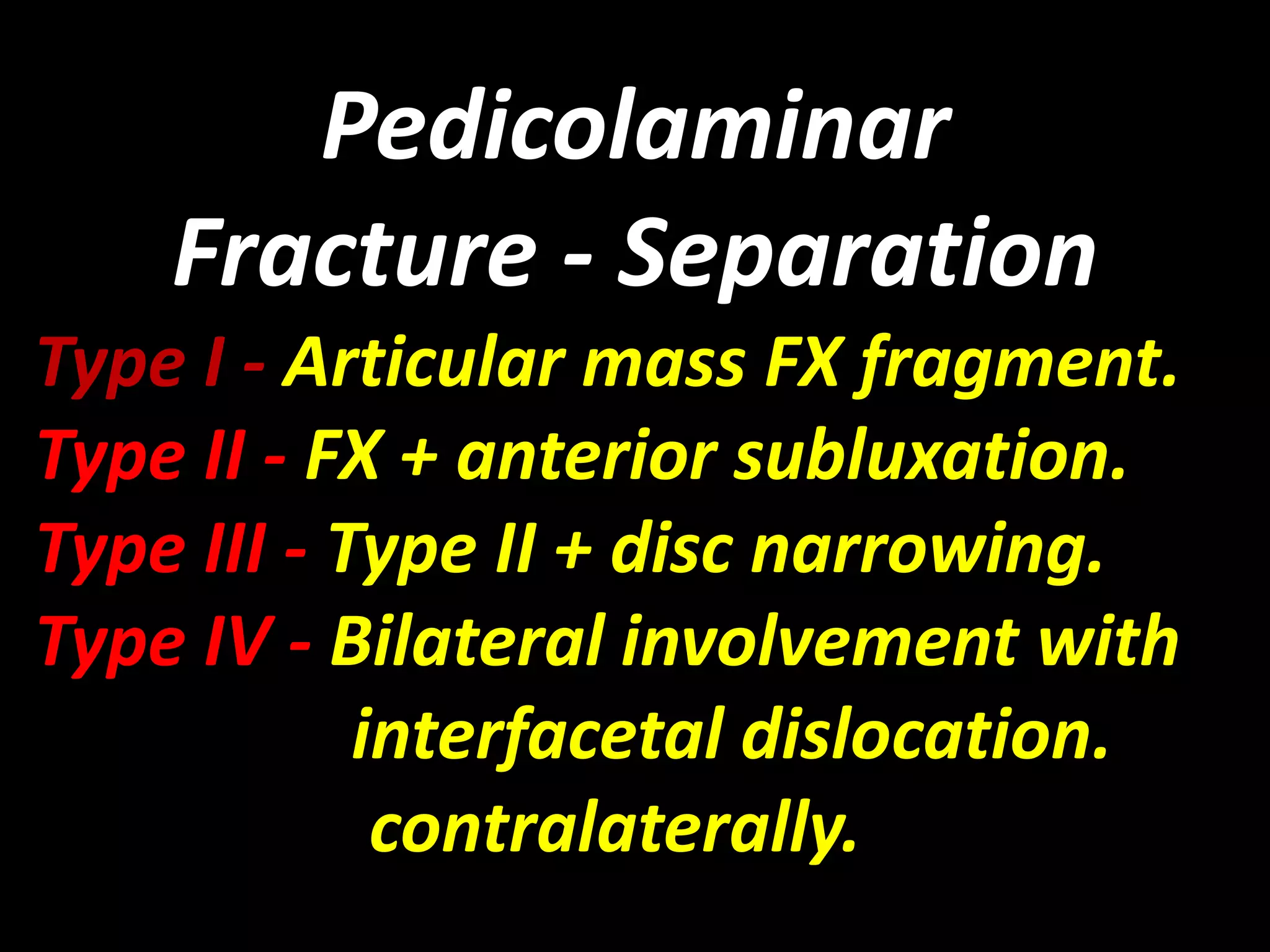 Pedicolaminar 
Fracture - Separation 
Type I - Articular mass FX fragment. 
Type II - FX + anterior subluxation. 
Type III - Type II + disc narrowing. 
Type IV - Bilateral involvement with 
interfacetal dislocation. 
contralaterally. 
 