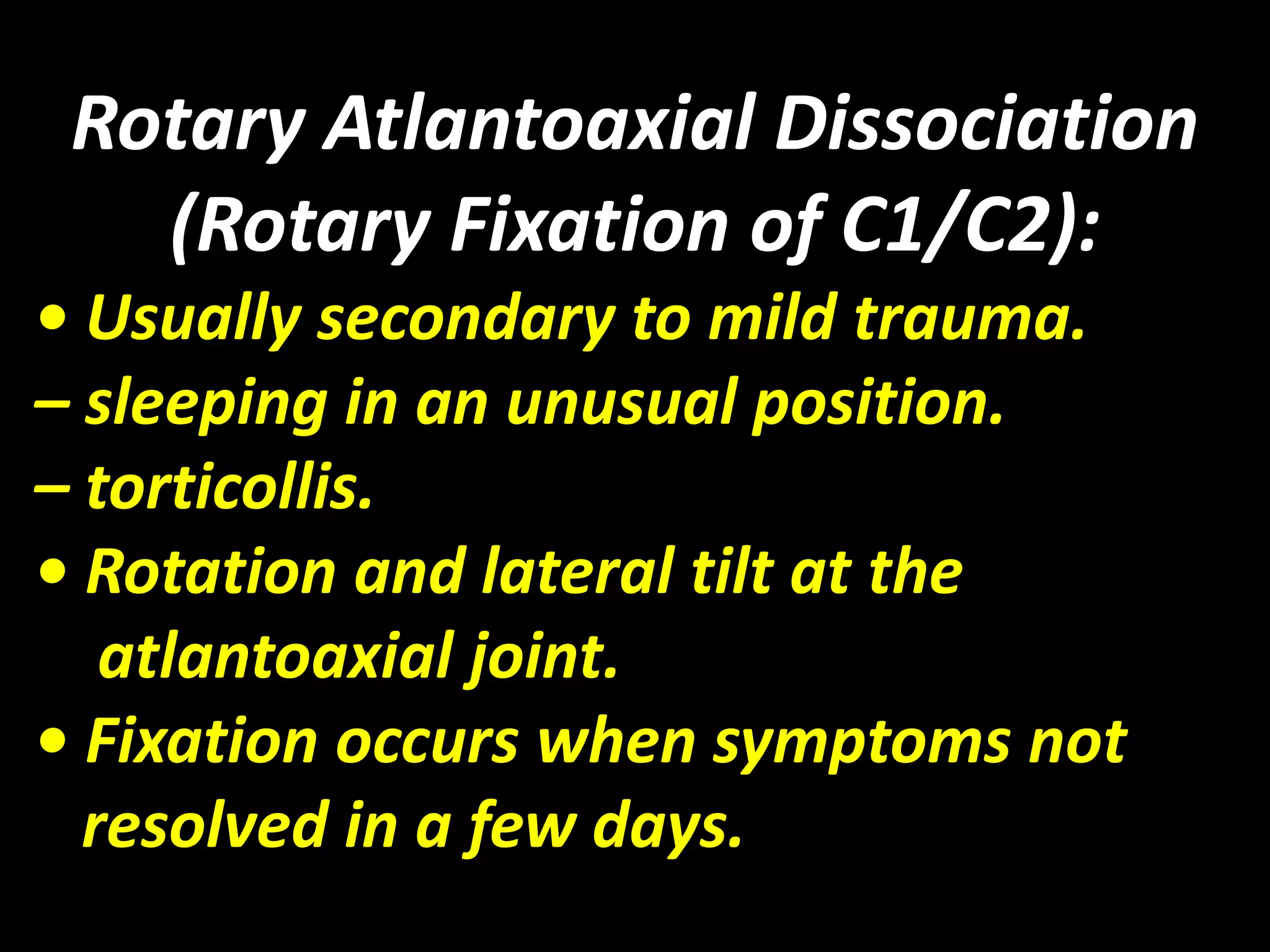 Rotary Atlantoaxial Dissociation 
(Rotary Fixation of C1/C2): 
• Usually secondary to mild trauma. 
– sleeping in an unusual position. 
– torticollis. 
• Rotation and lateral tilt at the 
atlantoaxial joint. 
• Fixation occurs when symptoms not 
resolved in a few days. 
 
