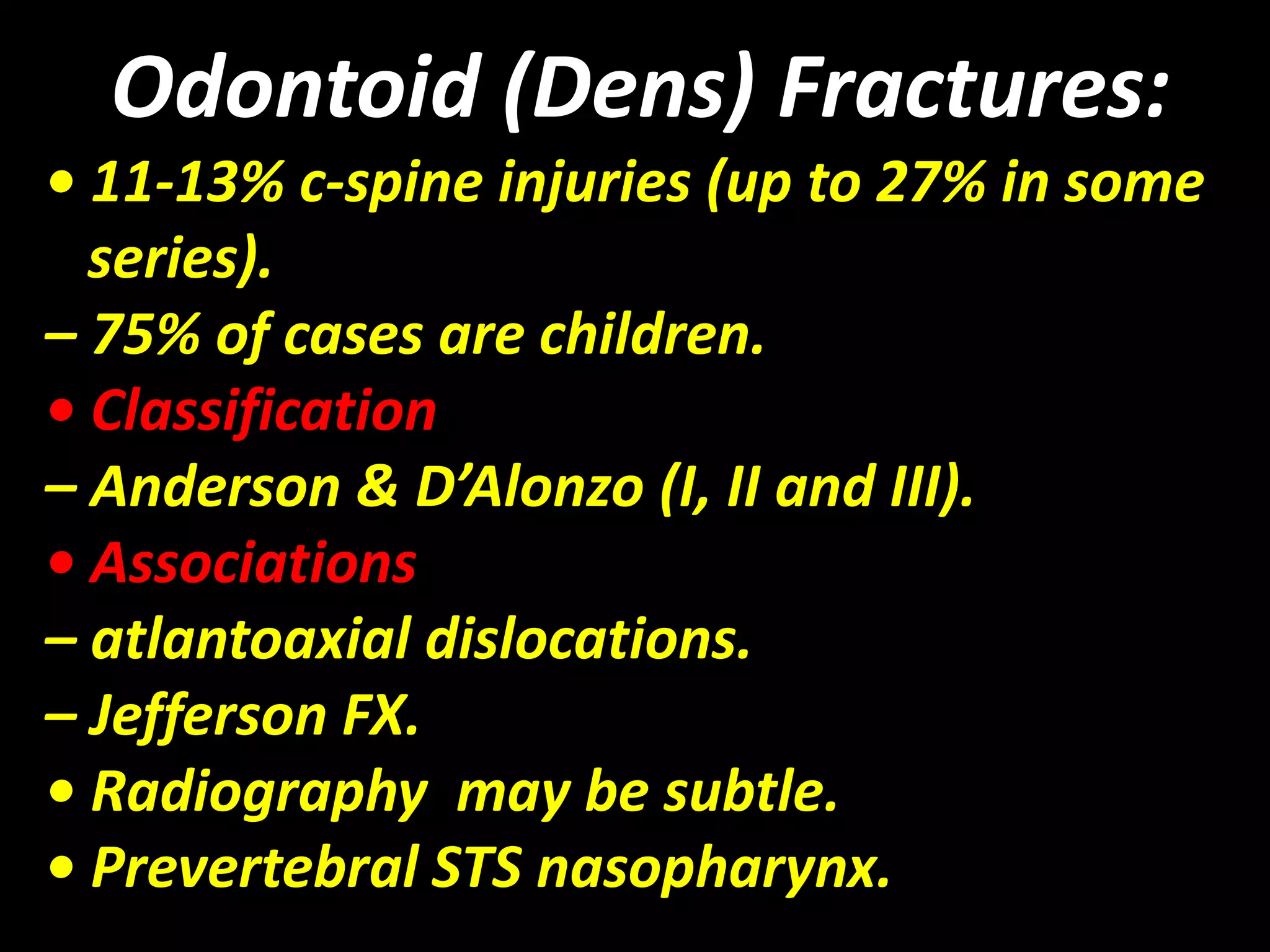 Odontoid (Dens) Fractures: 
• 11-13% c-spine injuries (up to 27% in some 
series). 
– 75% of cases are children. 
• Classification 
– Anderson & D’Alonzo (I, II and III). 
• Associations 
– atlantoaxial dislocations. 
– Jefferson FX. 
• Radiography may be subtle. 
• Prevertebral STS nasopharynx. 
 