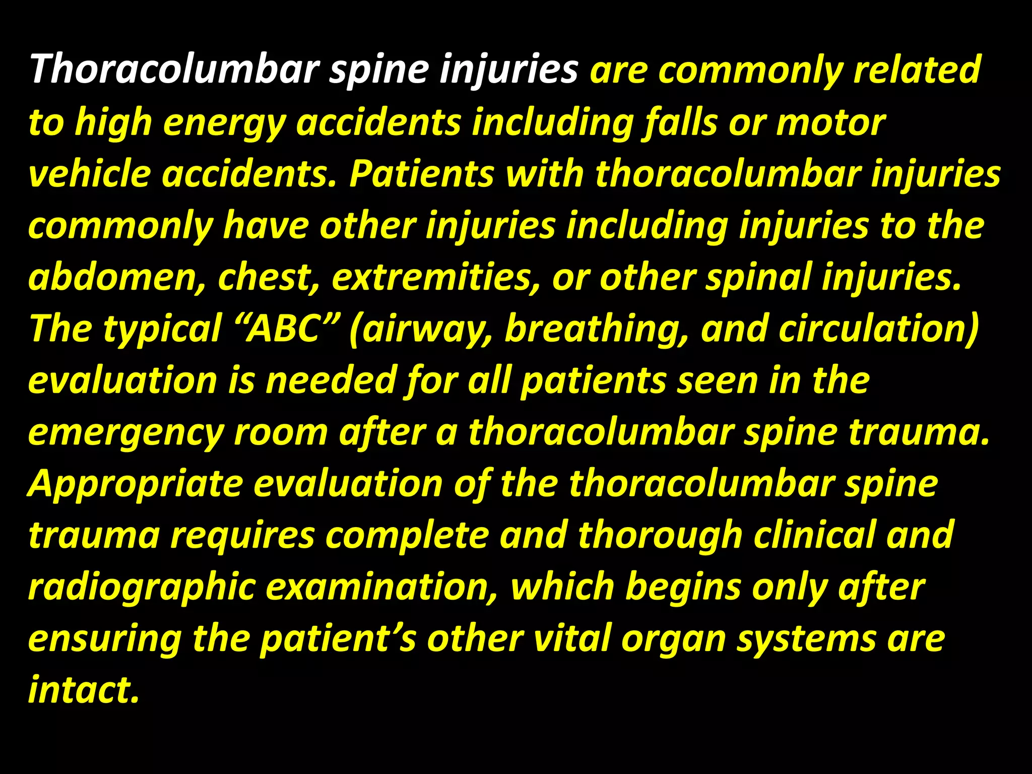 Thoracolumbar spine injuries are commonly related 
to high energy accidents including falls or motor 
vehicle accidents. Patients with thoracolumbar injuries 
commonly have other injuries including injuries to the 
abdomen, chest, extremities, or other spinal injuries. 
The typical “ABC” (airway, breathing, and circulation) 
evaluation is needed for all patients seen in the 
emergency room after a thoracolumbar spine trauma. 
Appropriate evaluation of the thoracolumbar spine 
trauma requires complete and thorough clinical and 
radiographic examination, which begins only after 
ensuring the patient’s other vital organ systems are 
intact. 
 