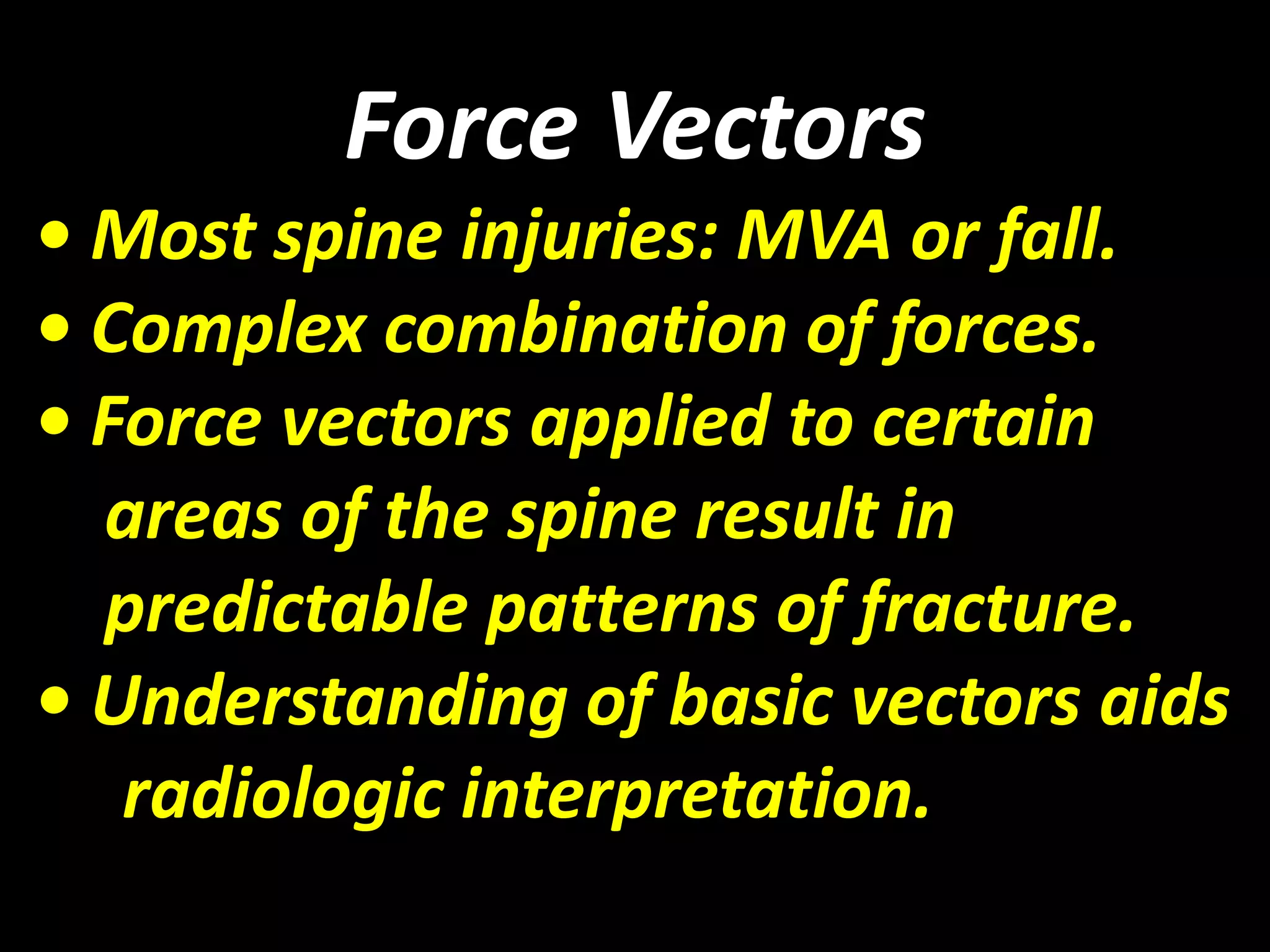Force Vectors 
• Most spine injuries: MVA or fall. 
• Complex combination of forces. 
• Force vectors applied to certain 
areas of the spine result in 
predictable patterns of fracture. 
• Understanding of basic vectors aids 
radiologic interpretation. 
 