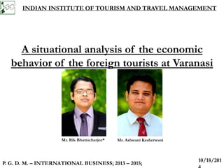 INDIAN INSTITUTE OF TOURISM AND TRAVEL MANAGEMENT 
A situational analysis of the economic 
behavior of the foreign tourists at Varanasi 
Mr. Rik Bhattacharjee* 
P. G. D. M. – INTERNATIONAL BUSINESS; 2013 – 2015; 
10/18/201 
4 
Mr. Ashwani Kesherwani 
 