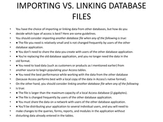 IMPORTING VS. LINKING DATABASE 
FILES 
• You have the choice of importing or linking data from other databases, but how do you 
• decide which type of access is best? Here are some guidelines. 
• You should consider importing another database file when any of the following is true: 
• ● The file you need is relatively small and is not changed frequently by users of the other 
• database application. 
• ● You don’t need to share the data you create with users of the other database application. 
• ● You’re replacing the old database application, and you no longer need the data in the 
• old format. 
• ● You need to load data (such as customers or products as I mentioned earlier) from 
• another source to begin populating your Access tables. 
• ● You need the best performance while working with the data from the other database 
• (because Access performs best with a local copy of the data in Access’s native format). 
• On the other hand, you should consider linking another database file when any of the following 
• is true: 
• ● The file is larger than the maximum capacity of a local Access database (2 gigabytes). 
• ● The file is changed frequently by users of the other database application. 
• ● You must share the data on a network with users of the other database application. 
• ● You’ll be distributing your application to several individual users, and you will need to 
• make changes to the queries, forms, reports, and modules in the application without 
• disturbing data already entered in the tables. 
 