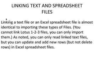 LINKING TEXT AND SPREADSHEET 
FILES 
• . 
Linking a text file or an Excel spreadsheet file is almost 
identical to importing these types of Files. (You 
cannot link Lotus 1-2-3 files, you can only import 
them.) As noted, you can only read linked text files, 
but you can update and add new rows (but not delete 
rows) in Excel spreadsheet files. 
 