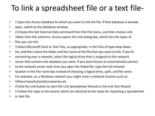 To link a spreadsheet file or a text file- 
• 1 Open the Access database to which you want to link the file. If that database is already 
• open, switch to the Database window. 
• 2 Choose the Get External Data command from the File menu, and then choose Link 
• Tables from the submenu. Access opens the Link dialog box, which lists the types of 
• files you can link. 
• 3 Select Microsoft Excel or Text Files, as appropriate, in the Files of type drop-down 
• list, and then select the folder and the name of the file that you want to link. If you’re 
• connecting over a network, select the logical drive that is assigned to the network 
• server that contains the database you want. If you want Access to automatically connect 
• to the network server each time you open the linked file, type the full network 
• location in the File name box instead of choosing a logical drive, path, and file name. 
• For example, on a Windows network you might enter a network location such as: 
• filesvrexcelsharedcompanies.xls 
• 4 Click the Link button to start the Link Spreadsheet Wizard or the Link Text Wizard. 
• 5 Follow the steps in the wizard, which are identical to the steps for importing a spreadsheet 
• or text file. 
 