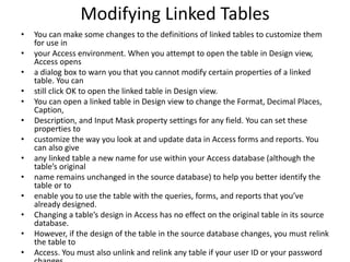Modifying Linked Tables 
• You can make some changes to the definitions of linked tables to customize them 
for use in 
• your Access environment. When you attempt to open the table in Design view, 
Access opens 
• a dialog box to warn you that you cannot modify certain properties of a linked 
table. You can 
• still click OK to open the linked table in Design view. 
• You can open a linked table in Design view to change the Format, Decimal Places, 
Caption, 
• Description, and Input Mask property settings for any field. You can set these 
properties to 
• customize the way you look at and update data in Access forms and reports. You 
can also give 
• any linked table a new name for use within your Access database (although the 
table’s original 
• name remains unchanged in the source database) to help you better identify the 
table or to 
• enable you to use the table with the queries, forms, and reports that you’ve 
already designed. 
• Changing a table’s design in Access has no effect on the original table in its source 
database. 
• However, if the design of the table in the source database changes, you must relink 
the table to 
• Access. You must also unlink and relink any table if your user ID or your password 
changes 
 
