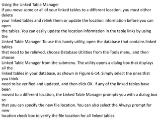 Using the Linked Table Manager 
If you move some or all of your linked tables to a different location, you must either 
delete 
your linked tables and relink them or update the location information before you can 
open 
the tables. You can easily update the location information in the table links by using 
the 
Linked Table Manager. To use this handy utility, open the database that contains linked 
tables 
that need to be relinked, choose Database Utilities from the Tools menu, and then 
choose 
Linked Table Manager from the submenu. The utility opens a dialog box that displays 
all the 
linked tables in your database, as shown in Figure 6-14. Simply select the ones that 
you think 
need to be verified and updated, and then click OK. If any of the linked tables have 
been 
moved to a different location, the Linked Table Manager prompts you with a dialog box 
so 
that you can specify the new file location. You can also select the Always prompt for 
new 
location check box to verify the file location for all linked tables. 
 