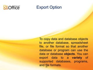 Export Option 
To copy data and database objects 
to another database, spreadsheet 
file, or file format so that another 
database or program can use the 
data or database objects. You can 
export data to a variety of 
supported databases, programs, 
and file formats. 
23 
