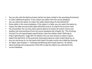 • You can also click the Options button (which has been clicked in the preceding illustration) 
• to select additional options. If you import any tables from the source database, 
• you can select the option to import the table relationships (if any) defined for 
• those tables in the source database. If the object is a table, you can select the option to 
• import the table structure (the table definition) only or to import the structure and 
• the stored data. You can also select special options to import all custom menus and 
• toolbars (all command bars) from the source database (see Chapter 24, “The Finishing 
• Touches”) or all import/export specifications. (See the sidebar titled “Defining an 
• Import Specification,” page 207, for details.) You can also choose to import a query 
• object (the definition of the query) by choosing As Queries under Import Queries, or 
• you can ask Access to run the query and import the data results into a table by choosing 
• As Tables. (See Chapter 7, “Creating and Working with Simple Queries,” for details 
• about building and using queries.) Click OK to copy the objects you selected to the 
• current database. 
 