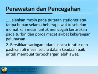 Perawatan dan Pencegahan 
1. Jalankan mesin pada putaran stationer atau 
tanpa beban selama beberapa waktu sebelum 
mematikan mesin untuk mencegah kerusakan 
pada turbin dan poros macet akibat kekurangan 
pelumasan. 
2. Bersihkan saringan udara secara teratur dan 
pastikan oli mesin selalu dalam keadaan baik 
untuk membuat turbocharger lebih awet. 
