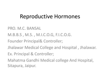 Reproductive Hormones 
PRO. M.C. BANSAL 
M.B.B.S , M.S. , M.I.C.O.G, F.I.C.O.G. 
Founder Principal& Controller; 
Jhalawar Medical College and Hospital , Jhalawar. 
Ex. Principal & Controller; 
Mahatma Gandhi Medical college And Hospital, 
Sitapura, Jaipur. 
 