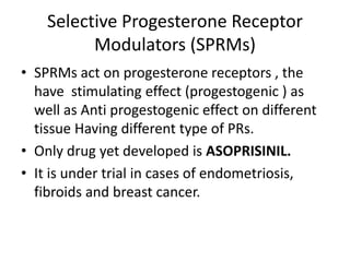 Selective Progesterone Receptor 
Modulators (SPRMs) 
• SPRMs act on progesterone receptors , the 
have stimulating effect (progestogenic ) as 
well as Anti progestogenic effect on different 
tissue Having different type of PRs. 
• Only drug yet developed is ASOPRISINIL. 
• It is under trial in cases of endometriosis, 
fibroids and breast cancer. 
 