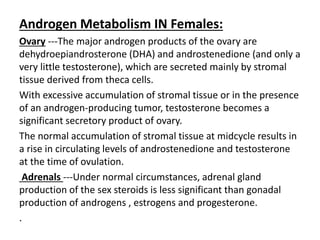Androgen Metabolism IN Females: 
Ovary ---The major androgen products of the ovary are 
dehydroepiandrosterone (DHA) and androstenedione (and only a 
very little testosterone), which are secreted mainly by stromal 
tissue derived from theca cells. 
With excessive accumulation of stromal tissue or in the presence 
of an androgen-producing tumor, testosterone becomes a 
significant secretory product of ovary. 
The normal accumulation of stromal tissue at midcycle results in 
a rise in circulating levels of androstenedione and testosterone 
at the time of ovulation. 
Adrenals ---Under normal circumstances, adrenal gland 
production of the sex steroids is less significant than gonadal 
production of androgens , estrogens and progesterone. 
. 
 