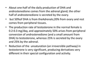 • About one-half of the daily production of DHA and 
androstenedione comes from the adrenal gland; the other 
half of androstenedione is secreted by the ovary. 
• but 50%of DHA is from theAdrenals;20% from ovary and rest 
comes from peripheral tissues. 
• The production rate of testosterone in the normal female is 
0.2-0.3 mg/day, and approximately 50% arises from peripheral 
conversion of androstenedione (and a small amount from 
DHA) to testosterone, whereas 25% is secreted by the ovary 
and 25% by the adrenal. 
• Reduction of the unsaturation (an irreversible pathway) in 
testosterone is very significant, producing derivatives very 
different in their special configuration and activity. 
 