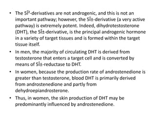 • The 5Î²-derivatives are not androgenic, and this is not an 
important pathway; however, the 5Î±-derivative (a very active 
pathway) is extremely potent. Indeed, dihydrotestosterone 
(DHT), the 5Î±-derivative, is the principal androgenic hormone 
in a variety of target tissues and is formed within the target 
tissue itself. 
• In men, the majority of circulating DHT is derived from 
testosterone that enters a target cell and is converted by 
means of 5Î±-reductase to DHT. 
• In women, because the production rate of androstenedione is 
greater than testosterone, blood DHT is primarily derived 
from androstenedione and partly from 
dehydroepiandrosterone. 
• Thus, in women, the skin production of DHT may be 
predominantly influenced by androstenedione. 
 