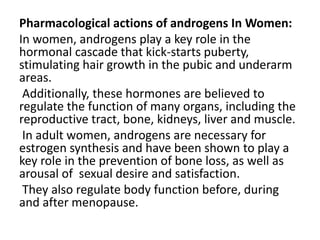 Pharmacological actions of androgens In Women: 
In women, androgens play a key role in the 
hormonal cascade that kick-starts puberty, 
stimulating hair growth in the pubic and underarm 
areas. 
Additionally, these hormones are believed to 
regulate the function of many organs, including the 
reproductive tract, bone, kidneys, liver and muscle. 
In adult women, androgens are necessary for 
estrogen synthesis and have been shown to play a 
key role in the prevention of bone loss, as well as 
arousal of sexual desire and satisfaction. 
They also regulate body function before, during 
and after menopause. 
 