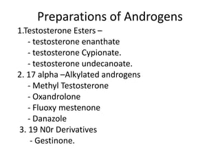 Preparations of Androgens 
1.Testosterone Esters – 
- testosterone enanthate 
- testosterone Cypionate. 
- testosterone undecanoate. 
2. 17 alpha –Alkylated androgens 
- Methyl Testosterone 
- Oxandrolone 
- Fluoxy mestenone 
- Danazole 
3. 19 N0r Derivatives 
- Gestinone. 
 
