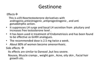Gestinone 
Effects 
This is a19-Noortestosterone derivatives with 
androgenic,antiestrogenic ,antiprogestrogenic , and anti 
gonadotrphic action. 
• It suppresses LH surge and basal LH secretion from pituitary and 
increases free testosterone level . 
• It has been used in treatment of Endometriosis and has been found 
to be effective as GnRH analogues. 
• The recommended dose is 2.5 mg twice a week. 
• About 80% of women become amenorrhoeic. 
Side effects  
Its effects are similar to Danezol ,but less severe. 
Nausea, Muscle cramps , weight gain , Acne, oily skin , Facial hair 
growth etc. 
 