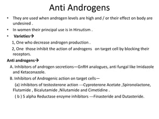 Anti Androgens 
• They are used when androgen levels are high and / or their effect on body are 
undesired . 
• In women their principal use is in Hirsutism . 
• Varieties 
1, One who decrease androgen production . 
2, One those inhibit the action of androgens on target cell by blocking their 
receptors. 
Anti androgens 
A. Inhibitors of androgen secretions—GnRH analogues, anti fungal like Imidazole 
and Ketaconazole. 
B. Inhibitors of Androgenic action on target cells— 
(a) inhibitors of testosterone action ---Cyproterone Acetate ,Spironolactone, 
Flutamide , Bicalutamide ,Nilutamide and Cimetidine . 
( b ) 5 alpha Reductase enzyme inhibitors ---Finasteride and Dutasteride. 
 
