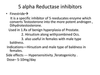 5 alpha Reductase inhibitors 
• Finestride 
It is a specific inhibitor of 5 reeducates enzyme which 
converts Testosterone into the more potent androgen , 
Dihydrotestosterone. 
Used in 1.Rx of benign hyperplasia of Prostate. 
2. Hirsutism along withjcombined Ocs. 
3. also useful in females with male type 
baldness. 
Indications—Hirsutism and male type of baldness in 
females. 
Side effects --- Hypersensitivity ,Teratogenicity . 
Dose– 5-10mg/day 
 