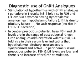 Diagnostic use of GnRH Analogues 
• Stimulation of hypothalmus with GnRh analogues 
( gonadorelin ) results in3-4 fold rise in FSH and 
LH levels in a women having Hypothalamic 
amenorrhea (hypothalamic Failure ). If it is due to 
pituitary failure --- No such response ( no rise in 
FSH& LH secretion). 
• In central precocious puberty , basal FSH and LH 
levels are in the range of post pubertal range; 
Groh analogues administration will result in 3-4 
fold rise in their serum level indicating that 
hypothalamus-pituitary ovarian axis is 
synchronized and active . In peripheral is sexual 
precocious puberty , FSH & LH levels are low and 
there is no increase after Groh stimulation. 
 