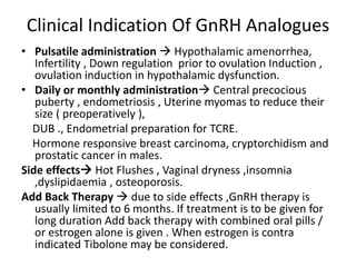 Clinical Indication Of GnRH Analogues 
• Pulsatile administration  Hypothalamic amenorrhea, 
Infertility , Down regulation prior to ovulation Induction , 
ovulation induction in hypothalamic dysfunction. 
• Daily or monthly administration Central precocious 
puberty , endometriosis , Uterine myomas to reduce their 
size ( preoperatively ), 
DUB ., Endometrial preparation for TCRE. 
Hormone responsive breast carcinoma, cryptorchidism and 
prostatic cancer in males. 
Side effects Hot Flushes , Vaginal dryness ,insomnia 
,dyslipidaemia , osteoporosis. 
Add Back Therapy  due to side effects ,GnRH therapy is 
usually limited to 6 months. If treatment is to be given for 
long duration Add back therapy with combined oral pills / 
or estrogen alone is given . When estrogen is contra 
indicated Tibolone may be considered. 
 