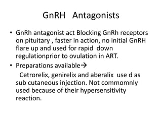 GnRH Antagonists 
• GnRh antagonist act Blocking GnRh receptors 
on pituitary , faster in action, no initial GnRH 
flare up and used for rapid down 
regulationprior to ovulation in ART. 
• Preparations available 
Cetrorelix, genirelix and aberalix use d as 
sub cutaneous injection. Not commomnly 
used because of their hypersensitivity 
reaction. 
 