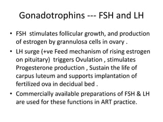 Gonadotrophins --- FSH and LH 
• FSH stimulates follicular growth, and production 
of estrogen by grannulosa cells in ovary . 
• LH surge (+ve Feed mechanism of rising estrogen 
on pituitary) triggers Ovulation , stimulates 
Progesterone production , Sustain the life of 
carpus luteum and supports implantation of 
fertilized ova in decidual bed . 
• Commercially available preparations of FSH & LH 
are used for these functions in ART practice. 
 