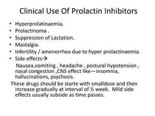 Clinical Use Of Prolactin Inhibitors 
• Hyperprolatinaemia. 
• Prolactinoma . 
• Suppression of Lactation. 
• Mastalgia. 
• Infertility / amenorrhea due to hyper prolactinaemia. 
• Side effects 
Nausea,vomiting , headache , postural hypotension , 
nasal congestion ,CNS effect like—insomnia, 
hallucinations, psychosis. 
These drugs should be starte with smalldose and then 
increase gradually at interval of ½ week. Mild side 
effects usually subside as time passes. 
 