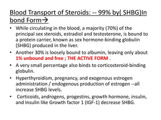 Blood Transport of Steroids: -- 99% by( SHBG)In 
bond Form 
• While circulating in the blood, a majority (70%) of the 
principal sex steroids, estradiol and testosterone, is bound to 
a protein carrier, known as sex hormone-binding globulin 
(SHBG) produced in the liver. 
• Another 30% is loosely bound to albumin, leaving only about 
1% unbound and free ; THE ACTIVE FORM . 
• A very small percentage also binds to corticosteroid-binding 
globulin. 
• Hyperthyroidism, pregnancy, and exogenous estrogen 
administration / endogenous production of estrogen --all 
increase SHBG levels. 
• Corticoids, androgens, progestins, growth hormone, insulin, 
and Insulin like Growth factor 1 (IGF-1) decrease SHBG. 
 