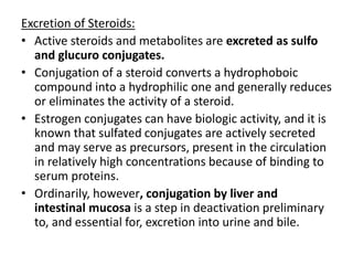 Excretion of Steroids: 
• Active steroids and metabolites are excreted as sulfo 
and glucuro conjugates. 
• Conjugation of a steroid converts a hydrophoboic 
compound into a hydrophilic one and generally reduces 
or eliminates the activity of a steroid. 
• Estrogen conjugates can have biologic activity, and it is 
known that sulfated conjugates are actively secreted 
and may serve as precursors, present in the circulation 
in relatively high concentrations because of binding to 
serum proteins. 
• Ordinarily, however, conjugation by liver and 
intestinal mucosa is a step in deactivation preliminary 
to, and essential for, excretion into urine and bile. 
 