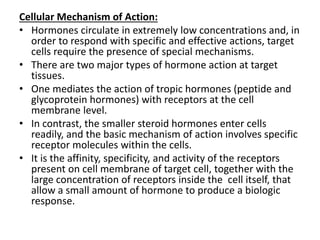 Cellular Mechanism of Action: 
• Hormones circulate in extremely low concentrations and, in 
order to respond with specific and effective actions, target 
cells require the presence of special mechanisms. 
• There are two major types of hormone action at target 
tissues. 
• One mediates the action of tropic hormones (peptide and 
glycoprotein hormones) with receptors at the cell 
membrane level. 
• In contrast, the smaller steroid hormones enter cells 
readily, and the basic mechanism of action involves specific 
receptor molecules within the cells. 
• It is the affinity, specificity, and activity of the receptors 
present on cell membrane of target cell, together with the 
large concentration of receptors inside the cell itself, that 
allow a small amount of hormone to produce a biologic 
response. 
 