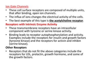 Ion Gate Channels 
• These cell surface receptors are composed of multiple units, 
that after binding, open ion channels. 
• The influx of ions changes the electrical activity of the cells. 
• The best example of this type is the acetylcholine receptor. 
Receptors with Intrinsic Enzyme Activity 
• These transmembrane receptors have an intracellular 
component with tyrosine or serine kinase activity. 
• Binding leads to receptor autophosphorylation and activity. 
Examples include the receptors for insulin and growth factors 
(tyrosine kinase) and the receptors for activin and inhibin 
(serine kinase). 
Other Receptors 
• Receptors that do not fit the above categories include the 
receptors for LDL, prolactin, growth hormone, and some of 
the growth factors. 
 