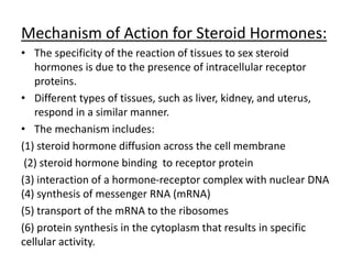Mechanism of Action for Steroid Hormones: 
• The specificity of the reaction of tissues to sex steroid 
hormones is due to the presence of intracellular receptor 
proteins. 
• Different types of tissues, such as liver, kidney, and uterus, 
respond in a similar manner. 
• The mechanism includes: 
(1) steroid hormone diffusion across the cell membrane 
(2) steroid hormone binding to receptor protein 
(3) interaction of a hormone-receptor complex with nuclear DNA 
(4) synthesis of messenger RNA (mRNA) 
(5) transport of the mRNA to the ribosomes 
(6) protein synthesis in the cytoplasm that results in specific 
cellular activity. 
 