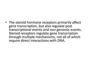 • The steroid hormone receptors primarily affect 
gene transcription, but also regulate post 
transcriptional events and non genomic events. 
Steroid receptors regulate gene transcription 
through multiple mechanisms, not all of which 
require direct interactions with DNA. 
 