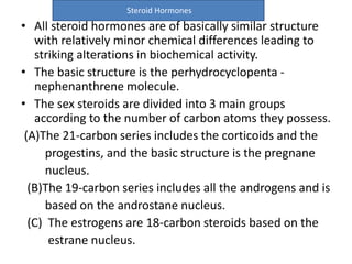 Steroid Hormones 
• All steroid hormones are of basically similar structure 
with relatively minor chemical differences leading to 
striking alterations in biochemical activity. 
• The basic structure is the perhydrocyclopenta - 
nephenanthrene molecule. 
• The sex steroids are divided into 3 main groups 
according to the number of carbon atoms they possess. 
(A)The 21-carbon series includes the corticoids and the 
progestins, and the basic structure is the pregnane 
nucleus. 
(B)The 19-carbon series includes all the androgens and is 
based on the androstane nucleus. 
(C) The estrogens are 18-carbon steroids based on the 
estrane nucleus. 
 