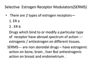 Selective Estrogen Receptor Modulators(SERMS) 
• There are 2 types of estrogen receptors— 
1. ER a 
2 . ER b 
Drugs which bind to or modify a particular type 
of receptor have abroad spectrum of action --- 
estrogenic / antiestrogen on different tissues. 
SERMS--- are non steroidal drugs – have estrogenic 
action on bone, brain , liver But antiestrogenic 
action on breast and endometrium . 
 