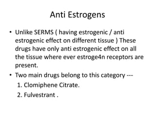 Anti Estrogens 
• Unlike SERMS ( having estrogenic / anti 
estrogenic effect on different tissue ) These 
drugs have only anti estrogenic effect on all 
the tissue where ever estroge4n receptors are 
present. 
• Two main drugs belong to this category --- 
1. Clomiphene Citrate. 
2. Fulvestrant . 
 