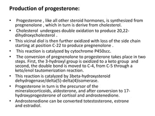 Production of progesterone: 
• Progesterone , like all other steroid hormones, is synthesized from 
pregnenolone , which in turn is derive from cholesterol. 
• Cholesterol undergoes double oxidation to produce 20,22- 
dihydroxycholesterol . 
• This vicinal diol is then further oxidized with loss of the side chain 
starting at position C-22 to produce pregnenolone . 
• This reaction is catalyzed by cytochrome P450scc. 
• The conversion of pregnenolone to progesterone takes place in two 
steps. First, the 3-hydroxyl group is oxidized to a keto group and 
second, the double bond is moved to C-4, from C-5 through a 
keto/enol tautomerization reaction. 
• This reaction is catalyzed by 3beta-hydroxysteroid 
dehydrogenase/delta(5)-delta(4)isomerase. 
• Progesterone in turn is the precursor of the 
mineralocorticoids, aldosterone, and after conversion to 17- 
hydroxyprogesterone of cortisol and androstenedione. 
• Androstenedione can be converted totestosterone, estrone 
and estradiol. 
 