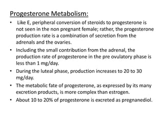 Progesterone Metabolism: 
• Like E, peripheral conversion of steroids to progesterone is 
not seen in the non pregnant female; rather, the progesterone 
production rate is a combination of secretion from the 
adrenals and the ovaries. 
• Including the small contribution from the adrenal, the 
production rate of progesterone in the pre ovulatory phase is 
less than 1 mg/day. 
• During the luteal phase, production increases to 20 to 30 
mg/day. 
• The metabolic fate of progesterone, as expressed by its many 
excretion products, is more complex than estrogen. 
• About 10 to 20% of progesterone is excreted as pregnanediol. 
 
