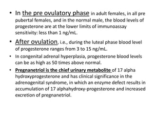 • In the pre ovulatory phase in adult females, in all pre 
pubertal females, and in the normal male, the blood levels of 
progesterone are at the lower limits of immunoassay 
sensitivity: less than 1 ng/mL. 
• After ovulation, i.e., during the luteal phase blood level 
of progesterone ranges from 3 to 15 ng/mL. 
• In congenital adrenal hyperplasia, progesterone blood levels 
can be as high as 50 times above normal. 
• Pregnanetriol is the chief urinary metabolite of 17 alpha 
hydroxyprogesterone and has clinical significance in the 
adrenogenital syndrome, in which an enzyme defect results in 
accumulation of 17 alphahydroxy-progesterone and increased 
excretion of pregnanetriol. 
 