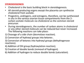 STEROIDOGENEIS 
• Cholesterol is the basic building block in steroidogenesis. 
• All steroid-producing organs except the placenta can synthesize 
cholesterol from acetate. 
• Progestins, androgens, and estrogens, therefore, can be synthesized 
in situ in the various ovarian tissue compartments from the 2- 
carbon acetate molecule via cholesterol as the common steroid 
precursor. 
• During steroidogenesis, the number of carbon atoms in cholesterol 
or any other steroid molecule can be reduced but never increased. 
The following reactions can take place: 
1) Cleavage of a side chain (desmolase reaction). 
2) Conversion of hydroxyl groups into ketones . 
3) Conversion of ketones into hydroxyl groups (dehydrogenase 
reactions). 
4) Addition of OH group (hydroxylation reaction). 
5) Creation of double bonds (removal of hydrogen). 
6) Addition of hydrogen to reduce double bonds (saturation). 
 